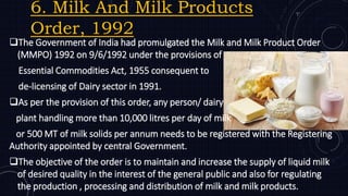 6. Milk And Milk Products
Order, 1992
The Government of India had promulgated the Milk and Milk Product Order
(MMPO) 1992 on 9/6/1992 under the provisions of
Essential Commodities Act, 1955 consequent to
de-licensing of Dairy sector in 1991.
As per the provision of this order, any person/ dairy
plant handling more than 10,000 litres per day of milk
or 500 MT of milk solids per annum needs to be registered with the Registering
Authority appointed by central Government.
The objective of the order is to maintain and increase the supply of liquid milk
of desired quality in the interest of the general public and also for regulating
the production , processing and distribution of milk and milk products.
 