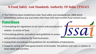 6.Food Safety And Standards Authority Of India (FSSAI)
The FSSAI has been established under food safety and standards act, 2006 which
consolidates various acts and orders that have until now handled food related issues.
Functions
Formulating the regulations to set norms and procedures in
relation to article of food.
Formulating policies, procedure sand guidelines to assess
and provide accreditation for food businesses.
Laying down procedures and guidelines for accreditation of laboratories.
Supports central and state governments to formulate the policies and rules in relation to
food safety and nutrition.
 