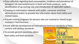 Data collection regarding food consumption, incidence and prevalence of
biological risk and contaminants in food and foods products, early
identification of up coming risks and introduction of rapid alert system.
Creating an information network with public, consumer and local
administrative bodies to provide fast information about food safety and
related issues.
Provide training programs for persons who are involved or intend to get
involved in food business.
Assist with the development of international technical standards of food,
sanitary and sanitary standards .
To provide general awareness about
food safety and food standards.
 