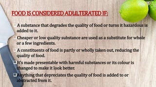 FOOD IS CONSIDERED ADULTERATED IF:
A substance that degrades the quality of food or turns it hazardous is
added to it.
Cheaper or low quality substance are used as a substitute for whole
or a few ingredients.
A constituents of food is partly or wholly taken out, reducing the
quality of food.
It’s made presentable with harmful substances or its colour is
changed to make it look better.
Anything that depreciates the quality of food is added to or
abstracted from it.
 