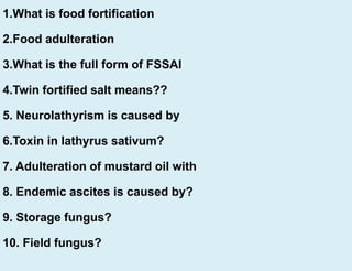 1.What is food fortification
2.Food adulteration
3.What is the full form of FSSAI
4.Twin fortified salt means??
5. Neurolathyrism is caused by
6.Toxin in lathyrus sativum?
7. Adulteration of mustard oil with
8. Endemic ascites is caused by?
9. Storage fungus?
10. Field fungus?
 