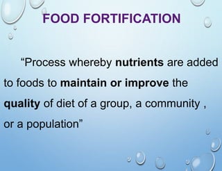 FOOD FORTIFICATION
“Process whereby nutrients are added
to foods to maintain or improve the
quality of diet of a group, a community ,
or a population”
 