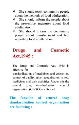  She should teach community people
about the methods of food adulteration.
 She should inform the people about
the preventive measures about food
adulteration.
 She should inform the community
people about punish• ment and fine
regarding food adulteration.
Drugs and Cosmetic
Act,1945 :
The Drugs and Cosmetic Act, 1945 is
effective for
standardization of medicines and cosmetics,
control of quality. give recognization to new
medicines and such activities. Under this the
central drug standardization control
organization (CD SCO) is formed.
The function of central drug
standardization control organization
are following :
 
