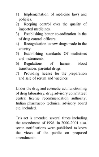 1) Implementation of medicine laws and
policies.
2) Keeping control over the quality of
imported medicines.
3) Establishing better co-ordination in the
of drug control officers.
4) Recognization to new drugs made in the
country.
5) Establishing standards Of medicines
and instruments.
6) Regulations of human blood
transfusion, parental drugs.
7) Providing license for the preparation
and sale of serum and vaccines.
Under the drug and cosmetic act, functioning
of drug laboratory, drug advisory committee,
central license recommendation authority,
Indian pharmacop technical advisory board
etc. included.
Tris act is amended several times including
the amendment of 1996. In 2000-2001 also.
seven notifications were published to know
the views of the public on proposed
amendments
 