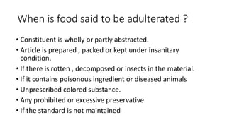When is food said to be adulterated ?
• Constituent is wholly or partly abstracted.
• Article is prepared , packed or kept...