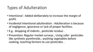 Types of Adulteration
• Intentional : Added deliberately to increase the margin of
profit.
• Incidental Intentional adulte...
