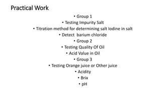 Practical Work
• Group 1
• Testing Impurity Salt
• Titration method for determining salt Iodine in salt
• Detect barium chloride
• Group 2
• Testing Quality Of Oil
• Acid Value in Oil
• Group 3
• Testing Orange juice or Other juice
• Acidity
• Brix
• pH
 