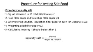 Procedure for testing Salt Food
• Procedure impurity salt
• 1- 3g salt dissolved in 10 ml distillation water
• 2- Take filter paper and weighting filter paper w1
• 3- After filtering solution, incubation filter paper in oven for 1 hour at 150c
• 4- Weighting dried filter paper w2
• 5- Calculating Impurity it should be less than 1
𝑖𝑚𝑝𝑢𝑟𝑖𝑡𝑦 𝑠𝑎𝑙𝑡 =
𝑤2−𝑤1
𝑤𝑖𝑔ℎ𝑡 𝑜𝑓 𝑠𝑎𝑚𝑝𝑙𝑒
 