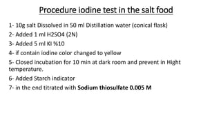 Procedure iodine test in the salt food
1- 10g salt Dissolved in 50 ml Distillation water (conical flask)
2- Added 1 ml H2SO4 (2N)
3- Added 5 ml KI %10
4- if contain iodine color changed to yellow
5- Closed incubation for 10 min at dark room and prevent in Hight
temperature.
6- Added Starch indicator
7- in the end titrated with Sodium thiosulfate 0.005 M
 