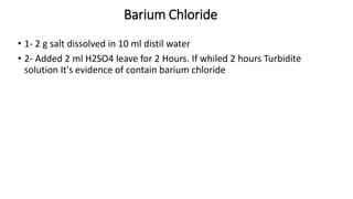 Barium Chloride
• 1- 2 g salt dissolved in 10 ml distil water
• 2- Added 2 ml H2SO4 leave for 2 Hours. If whiled 2 hours Turbidite
solution It's evidence of contain barium chloride
 