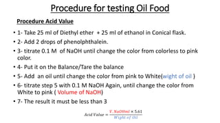 Procedure for testing Oil Food
• 1- Take 25 ml of Diethyl ether + 25 ml of ethanol in Conical flask.
• 2- Add 2 drops of phenolphthalein.
• 3- titrate 0.1 M of NaOH until change the color from colorless to pink
color.
• 4- Put it on the Balance/Tare the balance
• 5- Add an oil until change the color from pink to White(wight of oil )
• 6- titrate step 5 with 0.1 M NaOH Again, until change the color from
White to pink ( Volume of NaOH)
• 7- The result it must be less than 3
Procedure Acid Value
𝐴𝑐𝑖𝑑 𝑉𝑎𝑙𝑢𝑒 =
𝑉. 𝑁𝑎𝑂𝐻𝑚𝑙 × 5.61
𝑊𝑖𝑔ℎ𝑡 𝑜𝑓 𝑂𝑖𝑙
 
