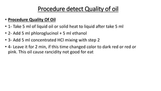 Procedure detect Quality of oil
• Procedure Quality Of Oil
• 1- Take 5 ml of liquid oil or solid heat to liquid after take 5 ml
• 2- Add 5 ml phloroglucinol + 5 ml ethanol
• 3- Add 5 ml concentrated HCl mixing with step 2
• 4- Leave it for 2 min, if this time changed color to dark red or red or
pink. This oil cause rancidity not good for eat
 