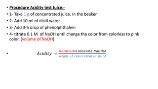 • Procedure Acidity test Juice:-
• 1- Take 1 g of concentrated juice. In the beaker
• 2- Add 10 ml of distil water
• 3- Add 3-5 drop of phenolphthalein
• 4- titrate 0.1 M of NaOH until change the color from colorless to pink
color. (volume of NaOH)
• 𝐴𝑐𝑖𝑑𝑖𝑡𝑦 =
𝑁𝑎𝑂𝐻𝑚𝑙×0.0064×0.1 𝑁𝑎𝑂𝐻𝑀
𝑤𝑖𝑔ℎ𝑡 𝑜𝑓 𝑐𝑜𝑛𝑐𝑒𝑛𝑡𝑟𝑎𝑡𝑒𝑑 𝑗𝑢𝑖𝑐𝑒
 