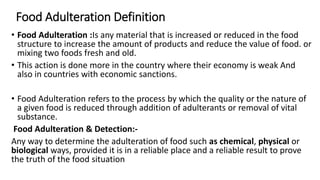 Food Adulteration Definition
• Food Adulteration :Is any material that is increased or reduced in the food
structure to increase the amount of products and reduce the value of food. or
mixing two foods fresh and old.
• This action is done more in the country where their economy is weak And
also in countries with economic sanctions.
• Food Adulteration refers to the process by which the quality or the nature of
a given food is reduced through addition of adulterants or removal of vital
substance.
Food Adulteration & Detection:-
Any way to determine the adulteration of food such as chemical, physical or
biological ways, provided it is in a reliable place and a reliable result to prove
the truth of the food situation
 
