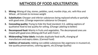 METHODS OF FOOD ADULTERATION:
1. Mixing: Mixing of clay, stones, pebbles, sand, marble chips, etc. with Rice and
Wheat , all Cereals to increase weight
2. Substitution: Cheaper and inferior substances being replaced wholly or partially
with good ones. (Change expensive substance to Cheaper)
3. Concealing quality: Trying to hide the food standard. E.G. adding captions of
qualitative food to low quality for selling. (Change Labeling to better)
4. Decomposed food: Mainly in fruits and vegetables. The decomposed ones are
mixed with good ones (Mixing old fruit with Fresh )
5. Misbranding/ False labels: Includes duplicate food stuffs, changing of
manufacture and expiry dates. (Canned Food)
6. Addition of toxicants: Adding non-edible substances like argemone in mustard oil,
low quality preservatives, coloring agents, etc.(Change Quality)
 
