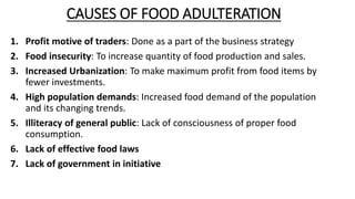 CAUSES OF FOOD ADULTERATION
1. Profit motive of traders: Done as a part of the business strategy
2. Food insecurity: To increase quantity of food production and sales.
3. Increased Urbanization: To make maximum profit from food items by
fewer investments.
4. High population demands: Increased food demand of the population
and its changing trends.
5. Illiteracy of general public: Lack of consciousness of proper food
consumption.
6. Lack of effective food laws
7. Lack of government in initiative
 