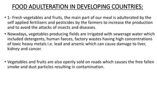 FOOD ADULTERATION IN DEVELOPING COUNTRIES:
• 1- Fresh vegetables and fruits, the main part of our meal is adulterated by the
self applied fertilizers and pesticides by the farmers to increase the production
and to avoid the attacks of insects and diseases.
• Nowadays, vegetables producing fields are irrigated with sewerage water which
included detergents, human faeces, factory wastes having high concentrations
of toxic heavy metals i.e. lead and arsenic which can cause damage to liver,
kidney and cancer.
• Vegetables and fruits are also openly sold on roads which causes the free fallen
smoke and dust particles resulting in contamination.
 
