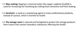 • 2- Wax coating/ dipping in chemical water like copper sulphate (CuSO4) is
used for increasing the marketing by making them attractive and fresh looking.
• 3- Saccharin is used as a sweetening agent in many confectionery products,
instead of sucrose, which is harmful to health
• 4- The storage room is cleaned and fumigated to protect the storage products
from insects that contain hazardous substances affecting the health.
 