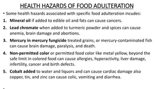 HEALTH HAZARDS OF FOOD ADULTERATION
• Some health hazards associated with specific food adulteration incudes:
1. Mineral oil if added to edible oil and fats can cause cancers.
2. Lead chromate when added to turmeric powder and spices can cause
anemia, brain damage and abortions.
3. Mercury in mercury fungicide treated grains, or mercury-contaminated fish
can cause brain damage, paralysis, and death.
4. Non-permitted color or permitted food color like metal yellow, beyond the
safe limit in colored food can cause allergies, hyperactivity, liver damage,
infertility, cancer and birth defects.
5. Cobalt added to water and liquors and can cause cardiac damage also
copper, tin, and zinc can cause colic, vomiting and diarrhea.
 
