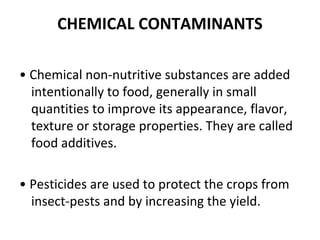 CHEMICAL CONTAMINANTS
• Chemical non-nutritive substances are added
intentionally to food, generally in small
quantities to improve its appearance, flavor,
texture or storage properties. They are called
food additives.
• Pesticides are used to protect the crops from
insect-pests and by increasing the yield.
 
