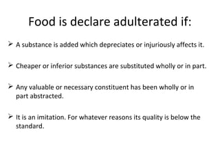 Food is declare adulterated if:
 A substance is added which depreciates or injuriously affects it.
 Cheaper or inferior substances are substituted wholly or in part.
 Any valuable or necessary constituent has been wholly or in
part abstracted.
 It is an imitation. For whatever reasons its quality is below the
standard.
 