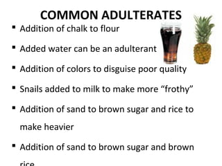 COMMON ADULTERATES
 Addition of chalk to flour
 Added water can be an adulterant
 Addition of colors to disguise poor quality
 Snails added to milk to make more “frothy”
 Addition of sand to brown sugar and rice to
make heavier
 Addition of sand to brown sugar and brown
 