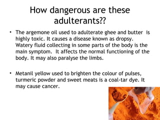 How dangerous are these
adulterants??
• The argemone oil used to adulterate ghee and butter is
highly toxic. It causes a disease known as dropsy.
Watery fluid collecting in some parts of the body is the
main symptom. It affects the normal functioning of the
body. It may also paralyse the limbs.
• Metanil yellow used to brighten the colour of pulses,
turmeric powder and sweet meats is a coal-tar dye. It
may cause cancer.
 