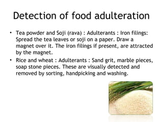 Detection of food adulteration
• Tea powder and Soji (rava) : Adulterants : Iron filings:
Spread the tea leaves or soji on a paper. Draw a
magnet over it. The iron filings if present, are attracted
by the magnet.
• Rice and wheat : Adulterants : Sand grit, marble pieces,
soap stone pieces. These are visually detected and
removed by sorting, handpicking and washing.
 