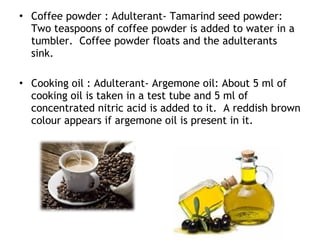• Coffee powder : Adulterant- Tamarind seed powder:
Two teaspoons of coffee powder is added to water in a
tumbler. Coffee powder floats and the adulterants
sink.
• Cooking oil : Adulterant- Argemone oil: About 5 ml of
cooking oil is taken in a test tube and 5 ml of
concentrated nitric acid is added to it. A reddish brown
colour appears if argemone oil is present in it.
 