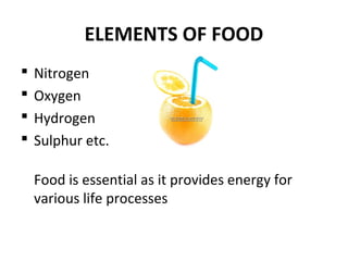 ELEMENTS OF FOOD
 Nitrogen
 Oxygen
 Hydrogen
 Sulphur etc.
Food is essential as it provides energy for
various life processes
 