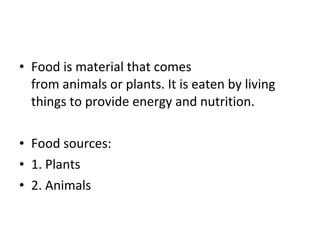 • Food is material that comes
from animals or plants. It is eaten by living
things to provide energy and nutrition.
• Food sources:
• 1. Plants
• 2. Animals
 