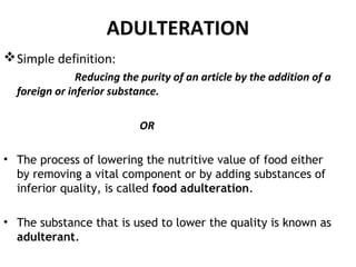ADULTERATION
Simple definition:
Reducing the purity of an article by the addition of a
foreign or inferior substance.
OR
• The process of lowering the nutritive value of food either
by removing a vital component or by adding substances of
inferior quality, is called food adulteration.
• The substance that is used to lower the quality is known as
adulterant.
 