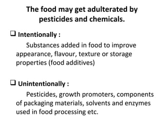The food may get adulterated by
pesticides and chemicals.
 Intentionally :
Substances added in food to improve
appearance, flavour, texture or storage
properties (food additives)
 Unintentionally :
Pesticides, growth promoters, components
of packaging materials, solvents and enzymes
used in food processing etc.
 