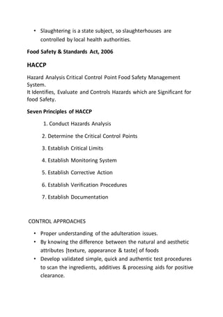 • Slaughtering is a state subject, so slaughterhouses are
controlled by local health authorities.
Food Safety & Standards Act, 2006
HACCP
Hazard Analysis Critical Control Point Food Safety Management
System.
It Identifies, Evaluate and Controls Hazards which are Significant for
food Safety.
Seven Principles of HACCP
1. Conduct Hazards Analysis
2. Determine the Critical Control Points
3. Establish Critical Limits
4. Establish Monitoring System
5. Establish Corrective Action
6. Establish Verification Procedures
7. Establish Documentation
CONTROL APPROACHES
• Proper understanding of the adulteration issues.
• By knowing the difference between the natural and aesthetic
attributes [texture, appearance & taste] of foods
• Develop validated simple, quick and authentic test procedures
to scan the ingredients, additives & processing aids for positive
clearance.
 