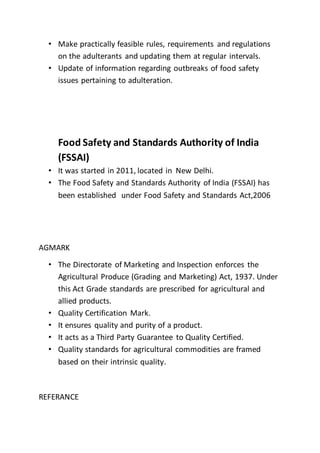 • Make practically feasible rules, requirements and regulations
on the adulterants and updating them at regular intervals.
• Update of information regarding outbreaks of food safety
issues pertaining to adulteration.
Food Safety and Standards Authority of India
(FSSAI)
• It was started in 2011, located in New Delhi.
• The Food Safety and Standards Authority of India (FSSAI) has
been established under Food Safety and Standards Act,2006
AGMARK
• The Directorate of Marketing and Inspection enforces the
Agricultural Produce (Grading and Marketing) Act, 1937. Under
this Act Grade standards are prescribed for agricultural and
allied products.
• Quality Certification Mark.
• It ensures quality and purity of a product.
• It acts as a Third Party Guarantee to Quality Certified.
• Quality standards for agricultural commodities are framed
based on their intrinsic quality.
REFERANCE
 