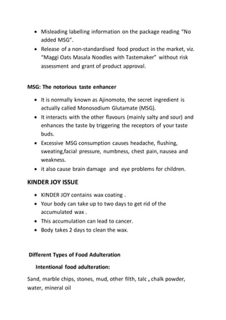  Misleading labelling information on the package reading “No
added MSG”.
 Release of a non-standardised food product in the market, viz.
“Maggi Oats Masala Noodles with Tastemaker” without risk
assessment and grant of product approval.
MSG: The notorious taste enhancer
 It is normally known as Ajinomoto, the secret ingredient is
actually called Monosodium Glutamate (MSG).
 It interacts with the other flavours (mainly salty and sour) and
enhances the taste by triggering the receptors of your taste
buds.
 Excessive MSG consumption causes headache, flushing,
sweating,facial pressure, numbness, chest pain, nausea and
weakness.
 it also cause brain damage and eye problems for children.
KINDER JOY ISSUE
 KINDER JOY contains wax coating .
 Your body can take up to two days to get rid of the
accumulated wax .
 This accumulation can lead to cancer.
 Body takes 2 days to clean the wax.
Different Types of Food Adulteration
Intentional food adulteration:
Sand, marble chips, stones, mud, other filth, talc , chalk powder,
water, mineral oil
 