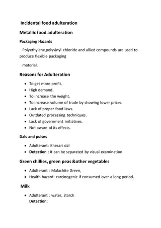 Incidental food adulteration
Metallic food adulteration
Packaging Hazards
Polyethylene,polyvinyl chloride and allied compounds are used to
produce flexible packaging
material.
Reasons for Adulteration
 To get more profit.
 High demand.
 To increase the weight.
 To increase volume of trade by showing lower prices.
 Lack of proper food laws.
 Outdated processing techniques.
 Lack of government initiatives.
 Not aware of its effects.
Dals and pulses
 Adulterant: Khesari dal
 Detection : It can be separated by visual examination
Green chillies, green peas &other vegetables
 Adulterant : Malachite Green,
 Health hazard: carcinogenic if consumed over a long period.
Milk
 Adulterant : water, starch
Detection:
 