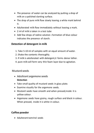  The presence of water can be analyzed by putting a drop of
milk on a polished slanting surface.
 The drop of pure milk flow slowly leaving a white mark behind
it.
 Adulterated milk flow immediately without leaving a mark.
 2 ml of milk is taken in a test tube
 Add few drops of iodine solution .Formation of blue colour
indicates the presence of starch.
Detection of detergent in milk
1. Take 5-10 ml of samples with an equal amount of water.
2. Shake the contents thoroughly.
3. If milk is adulterated with detergent,it forms dense lather.
4. pure milk will form very thin foam layer due to agitation.
Mustard seeds
 Adultrant:argemone seeds
Detection
 Take small quality of mustard seeds in glass plate.
 Examine visually for the argemone seeds.
 Mustard seeds have smooth and when pressed,inside it is
yellow colour.
 Argemone seeds have grainy, rough surface and black in colour.
When pressed, inside it is white in colour.
Coffee powder
 Adulterant:tamrind seeds
 