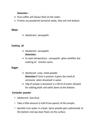Detection :
 Pure coffee will always float on the water.
 If there are powdered tamarind seeds, they will sink bottom.
Ghee
 Adulterant: vanaspathi
Cooking oil
 Adulterant: vanaspathi
Detection:
 In room temperature , vanaspathi ghee solidifies but
cooking oil remains same.
Sugar
 Adulterant :urea, chalk powder
Detection:If Urea is present it gives the smell of
ammonia when dissolved in water.
 10g of sample is dissolved in a 50 ml of water allowed
for settling,chalk will settle down at the bottom.
Coriander powder
• Adulterant: Saw Dust
• Take a little amount (a half of tea-spoon) of the sample.
• Sprinkle it on water in a bowl. Spice powder gets sedimented at
the bottom and saw-dust floats on the surface.
 