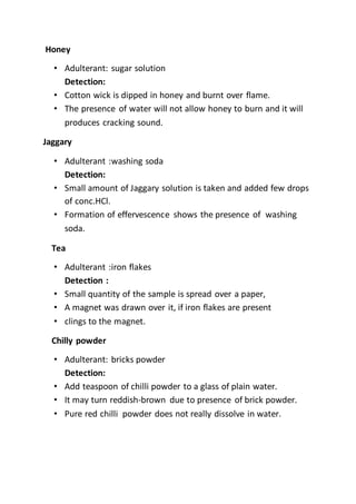 Honey
• Adulterant: sugar solution
Detection:
• Cotton wick is dipped in honey and burnt over flame.
• The presence of water will not allow honey to burn and it will
produces cracking sound.
Jaggary
• Adulterant :washing soda
Detection:
• Small amount of Jaggary solution is taken and added few drops
of conc.HCl.
• Formation of effervescence shows the presence of washing
soda.
Tea
• Adulterant :iron flakes
Detection :
• Small quantity of the sample is spread over a paper,
• A magnet was drawn over it, if iron flakes are present
• clings to the magnet.
Chilly powder
• Adulterant: bricks powder
Detection:
• Add teaspoon of chilli powder to a glass of plain water.
• It may turn reddish-brown due to presence of brick powder.
• Pure red chilli powder does not really dissolve in water.
 
