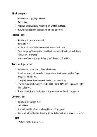 Black pepper
• Adulterant : papaya seeds
Detection
• Papaya seeds easily floating on water surface.
• But, black pepper deposited at the bottom.
Iodized salt
• Adulterant :common salt
Detection :
• A piece of potato is taken and added salt to it.
• Two drops of lime juice is added, In case of iodized salt blue
colour will develop.
• In case of common salt there will be no coloration.
Turmeric powder
• Adulterant: saw dust, lead chromate
• Small amount of sample is taken in a test tube, added few
drops of conc.HCl.
• The pink color is observed, Indicates saw dust.
• The sample is dissolved in dil. HCl. Then H2S gas is passed into
the solution.
• Black precipitate indicates the presence of Lead chromate.
Coconut oil
• Adulterant :other oils
Detection
• A small bottle of oil is placed in a refrigerator.
• Coconut oil solidifies leaving the adulterant as a separate layer.
RICE
Adulterant: plastic rice
 
