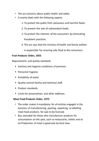 • The act concerns about public health and safety
• It mainly deals with the following aspects
1. To protect the public from poisonous and harmful foods.
2. To prevent the sale of substandard foods.
3. To protect the interests of the consumers by eliminating
fraudulent practices.
4. The act says that the ministry of health and family welfare
is responsible for ensuring safe food to the consumers.
Fruit Products Order, 1955
Requirements and quality standards
 Sanitary and hygienic conditions of premises.
 Personnel hygiene.
 Portability of water.
 Quality control facility and technical staff.
 Product standards.
 Limits for preservatives and other additives.
Meat Food Products Order, 1973
• The order makes it mandatory for all entities engaged in the
business of manufacturing ,packing, repacking, re-labelling
meat food products for sale to be licensed.
• But, excluded for those who manufacture products for
consumption on the spot, such as restaurants, hotels and so
on.Production of meat is governed by local laws.
 