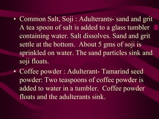 • Common Salt, Soji : Adulterants- sand and grit
A tea spoon of salt is added to a glass tumbler
containing water. Salt dissolves. Sand and grit
settle at the bottom. About 5 gms of soji is
sprinkled on water. The sand particles sink and
soji floats.
• Coffee powder : Adulterant- Tamarind seed
powder: Two teaspoons of coffee powder is
added to water in a tumbler. Coffee powder
floats and the adulterants sink.
 