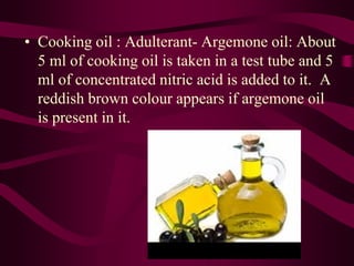 • Cooking oil : Adulterant- Argemone oil: About
5 ml of cooking oil is taken in a test tube and 5
ml of concentrated nitric acid is added to it. A
reddish brown colour appears if argemone oil
is present in it.
 