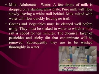 • Milk: Adulterant- Water: A few drops of milk is
dropped on a slanting glass plate. Pure milk will flow
slowly leaving a white trail behind. Milk mixed with
water will flow quickly leaving no trail.
• Greens and Vegetables must be cleaned well before
using. They must be soaked in water to which a little
salt is added for ten minutes. The chemical layer of
pesticides and sticky dirt that contaminate will be
removed. Subsequently they are to be washed
thoroughly in water.
 