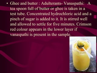 • Ghee and butter : Adulterants- Vanaspathi: A
tea spoon full of butter or ghee is taken in a
test tube. Concentrated hydrochloric acid and a
pinch of sugar is added to it. It is stirred well
and allowed to settle for five minutes. Crimson
red colour appears in the lower layer if
vanaspathi is present in the sample.
 