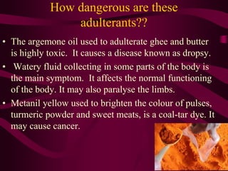 How dangerous are these
adulterants??
• The argemone oil used to adulterate ghee and butter
is highly toxic. It causes a disease known as dropsy.
• Watery fluid collecting in some parts of the body is
the main symptom. It affects the normal functioning
of the body. It may also paralyse the limbs.
• Metanil yellow used to brighten the colour of pulses,
turmeric powder and sweet meats, is a coal-tar dye. It
may cause cancer.
 