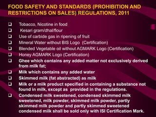 FOOD SAFETY AND STANDARDS (PROHIBITION AND
RESTRICTIONS ON SALES) REGULATIONS, 2011
 Tobacco, Nicotine in food
 Kesari gram/dhal/flour
 Use of carbide gas in ripening of fruit
 Mineral Water without BIS Logo (Certification)
 Blended Vegetable oil without AGMARK Logo (Certification)
 Honey AGMARK Logo (Certification)
 Ghee which contains any added matter not exclusively derived
from milk fat;
 Milk which contains any added water
 Skimmed milk (fat abstracted) as milk
 Milk or a milk product specified in containing a substance not
found in milk, except as provided in the regulations.
 Condensed milk sweetened, condensed skimmed milk
sweetened, milk powder, skimmed milk powder, partly
skimmed milk powder and partly skimmed sweetened
condensed milk shall be sold only with ISI Certification Mark.
 