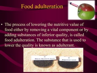 Food adulteration
• The process of lowering the nutritive value of
food either by removing a vital component or by
adding substances of inferior quality, is called
food adulteration. The substance that is used to
lower the quality is known as adulterant.
 