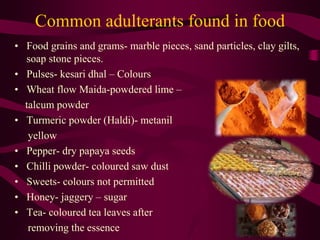 Common adulterants found in food
• Food grains and grams- marble pieces, sand particles, clay gilts,
soap stone pieces.
• Pulses- kesari dhal – Colours
• Wheat flow Maida-powdered lime –
talcum powder
• Turmeric powder (Haldi)- metanil
yellow
• Pepper- dry papaya seeds
• Chilli powder- coloured saw dust
• Sweets- colours not permitted
• Honey- jaggery – sugar
• Tea- coloured tea leaves after
removing the essence
 
